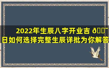 2022年生辰八字开业吉 🐯 日如何选择完整生辰详批为你解答